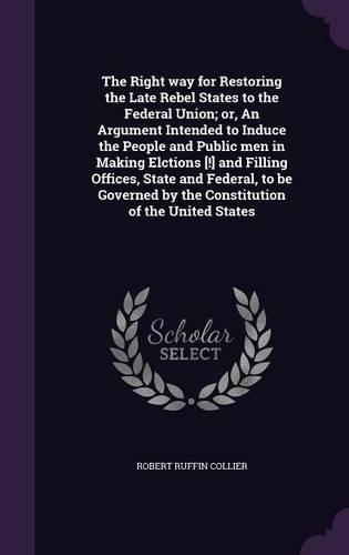 The Right way for Restoring the Late Rebel States to the Federal Union; or, An Argument Intended to Induce the People and Public men in Making Elctions [!] and Filling Offices, State and Federal, to be Governed by the Constitution of the United Sta