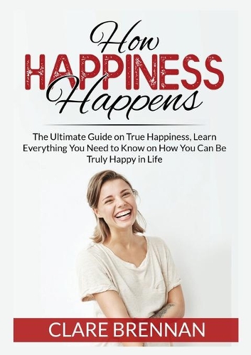 How Happiness Happens: The Ultimate Book on True Happiness, Learn Everything You Need to Know on How You Can BeTruly Happy in Life
