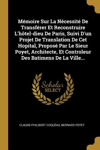 Mémoire Sur La Nécessité De Transférer Et Reconstruire L'hôtel-dieu De Paris, Suivi D'un Projet De Translation De Cet Hopital, Proposé Par Le Sieur Poyet, Architecte, Et Controleur Des Batimens De La Ville...
