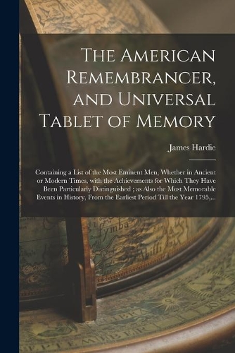 The American Remembrancer, and Universal Tablet of Memory: Containing a List of the Most Eminent Men, Whether in Ancient or Modern Times, With the Achievements for Which They Have Been Particularly Distingui