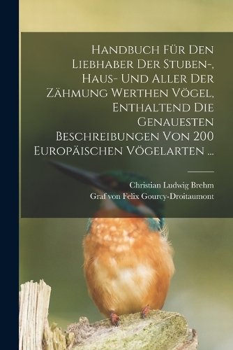 Handbuch Für Den Liebhaber Der Stuben-, Haus- Und Aller Der Zähmung Werthen Vögel, Enthaltend Die Genauesten Beschreibungen Von 200 Europäischen Vögelarten ...