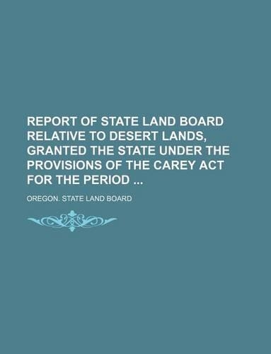 Report of State Land Board Relative to Desert Lands, Granted the State Under the Provisions of the Carey ACT for the Period: (English)