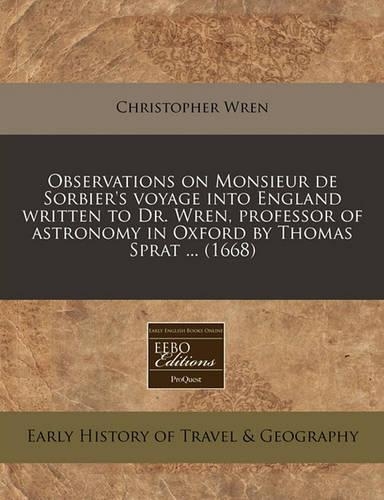 Observations on Monsieur de Sorbier's Voyage Into England Written to Dr. Wren, Professor of Astronomy in Oxford by Thomas Sprat ... (1668): (English)