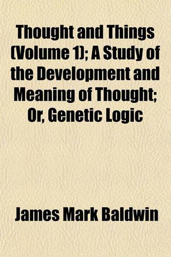 Thought and Things (Volume 1); A Study of the Development and Meaning of Thought; Or, Genetic Logic