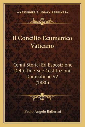 Il Concilio Ecumenico Vaticano: Cenni Storici Ed Esposizione Delle Due Sue Costituzioni Dogmatiche V2 (1880)(Italian)
