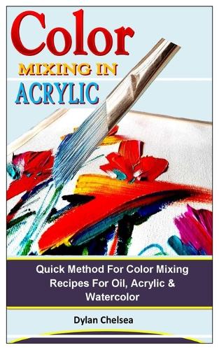Color Mixing in Acrylic: Quick Method For Color Mixing Recipes For Oil, Acrylic & Watercolor