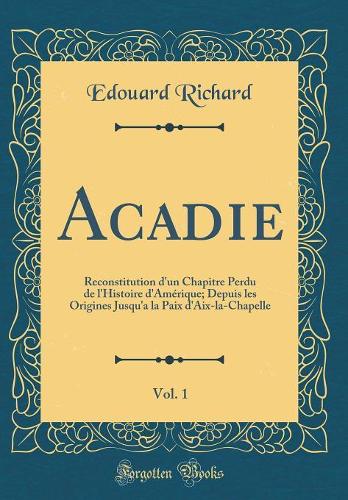 Acadie, Vol. 1: Reconstitution d'un Chapitre Perdu de l'Histoire d'Amérique; Depuis les Origines Jusqu'a la Paix d'Aix-la-Chapelle (Classic Reprint)