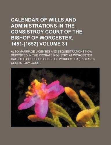 Calendar of Wills and Administrations in the Consistroy Court of the Bishop of Worcester, 1451-[1652] Volume 31; Also Marriage Licenses and Sequestrations Now Deposited in the Probate Registry at Worcester