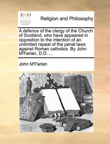 A Defence of the Clergy of the Church of Scotland, Who Have Appeared in Opposition to the Intention of an Unlimited Repeal of the Penal Laws Against Roman Catholics. by John m'Farlan, D.D. ...