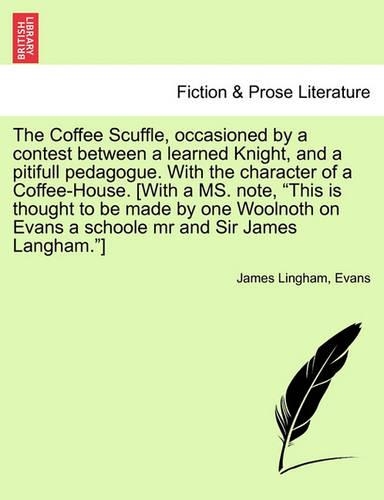 The Coffee Scuffle, Occasioned by a Contest Between a Learned Knight, and a Pitifull Pedagogue. with the Character of a Coffee-House. [with a Ms. Note, This Is Thought to Be Made by One Woolnoth on Evans a Schoole MR and Sir James Langham.]: (English)