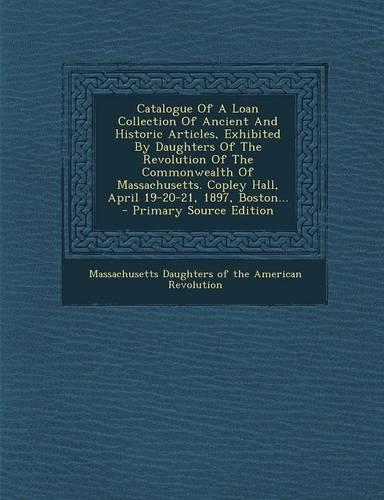 Catalogue of a Loan Collection of Ancient and Historic Articles, Exhibited by Daughters of the Revolution of the Commonwealth of Massachusetts. Copley Hall, April 19-20-21, 1897, Boston... - Primary Source Edition: (English)
