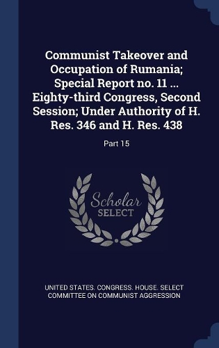 Communist Takeover and Occupation of Rumania; Special Report no. 11 ... Eighty-third Congress, Second Session; Under Authority of H. Res. 346 and H. Res. 438: Part 15