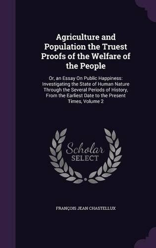 Agriculture and Population the Truest Proofs of the Welfare of the People: Or, an Essay On Public Happiness: Investigating the State of Human Nature Through the Several Periods of History, From the Earliest Date to the Pres(English)