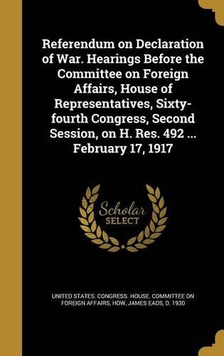 Referendum on Declaration of War. Hearings Before the Committee on Foreign Affairs, House of Representatives, Sixty-fourth Congress, Second Session, on H. Res. 492 ... February 17, 1917