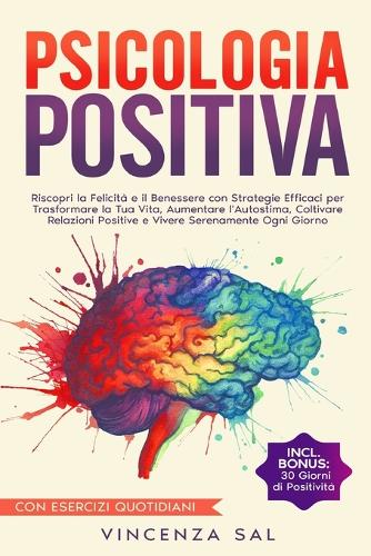 Psicologia Positiva: Riscopri La Felicità E Il Benessere Con Strategie Efficaci Per Trasformare La Tua Vita, Aumentare l'Autostima, Coltivare Relazioni Positive E Vivere
