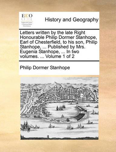 Letters Written by the Late Right Honourable Philip Dormer Stanhope, Earl of Chesterfield, to His Son, Philip Stanhope, ... Published by Mrs. Eugenia Stanhope, ... in Two Volumes. ... Volume 1 of 2
