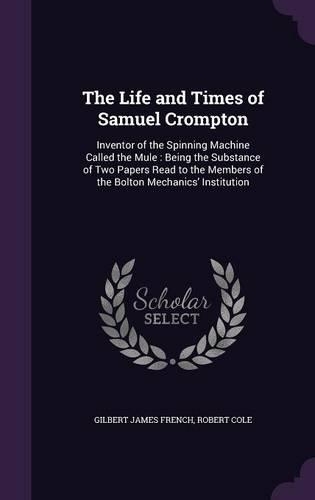 The Life and Times of Samuel Crompton: Inventor of the Spinning Machine Called the Mule: Being the Substance of Two Papers Read to the Members of the Bolton Mechanics' Institution(English)