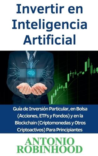 Invertir en Inteligencia Artificial Guía de Inversión Particular, en Bolsa (Acciones, ETFs y Fondos) y en la Blockchain (Criptomonedas y Otros Criptoactivos) Para Principiantes