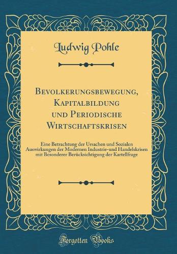Bevölkerungsbewegung, Kapitalbildung und Periodische Wirtschaftskrisen: Eine Betrachtung der Ursachen und Sozialen Auswirkungen der Modernen Industrie-und Handelskrisen mit Besonderer Berücksichtigung der Kartellfrage (Classic Reprint)