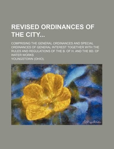 Revised Ordinances of the City; Comprising the General Ordinances and Special Ordinances of General Interest Together with the Rules and Regulations of the B. of H. and the Bd. of Water Works