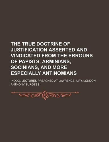The True Doctrine of Justification Asserted and Vindicated from the Errours of Papists, Arminians, Socinians, and More Especially Antinomians; In XXX. Lectures Preached at Lawrence-Iury, London