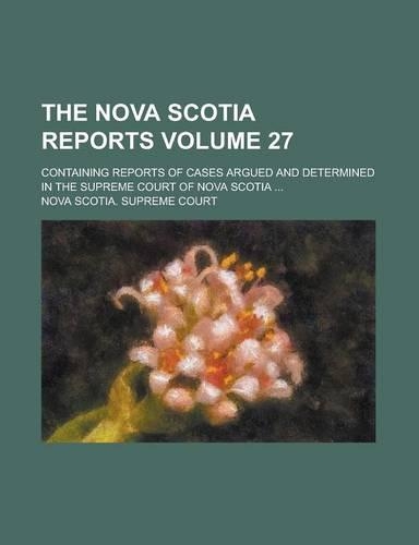 The Nova Scotia Reports; Containing Reports of Cases Argued and Determined in the Supreme Court of Nova Scotia ... Volume 27