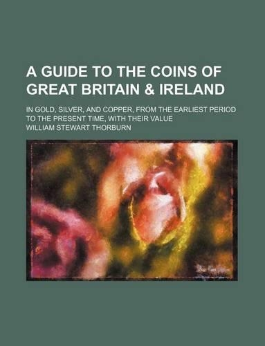 A Guide to the Coins of Great Britain & Ireland; In Gold, Silver, and Copper, from the Earliest Period to the Present Time, with Their Value: (English)