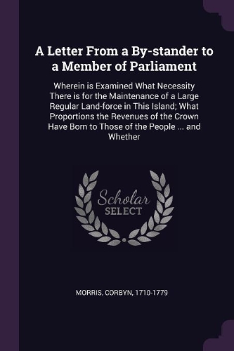A Letter From a By-stander to a Member of Parliament: Wherein is Examined What Necessity There is for the Maintenance of a Large Regular Land-force in This Island; What Proportions the Revenues of the C