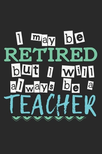 I May Be Retired But I Will Always Be A Teacher