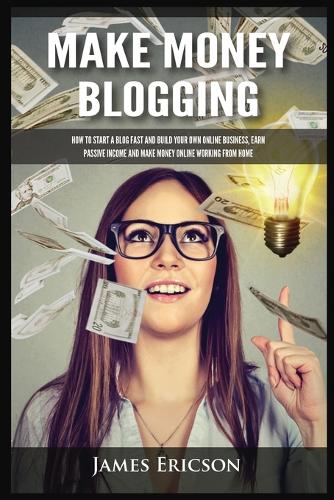 Make Money Blogging: How to Start a Blog Fast and Build Your Own Online Business, Earn Passive Income and Make Money Online Working from Home