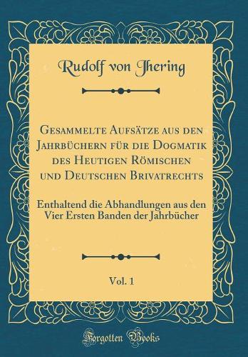 Gesammelte Aufsätze aus den Jahrbüchern für die Dogmatik des Heutigen Römischen und Deutschen Brivatrechts, Vol. 1: Enthaltend die Abhandlungen aus den Vier Ersten Banden der Jahrbücher (Classic Reprint)