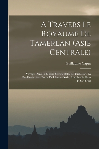A travers le royaume de Tamerlan (Asie centrale); voyage dans la Sibérie occidentale, le Turkestan, la Boukharie, aux bords de l'Amou-Daria, à Khiva et dans l'Oust-Ourt
