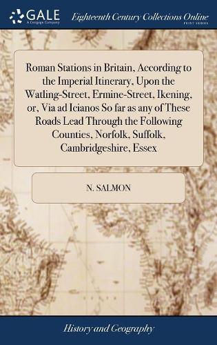 Roman Stations in Britain, According to the Imperial Itinerary, Upon the Watling-Street, Ermine-Street, Ikening, Or, Via Ad Icianos So Far as Any of These Roads Lead Through the Following Counties, Norfolk, Suffolk, Cambridgeshire, Essex