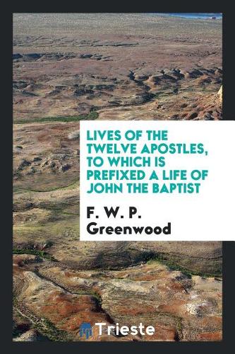 Lives of the Twelve Apostles, to Which Is Prefixed a Life of John the Baptist