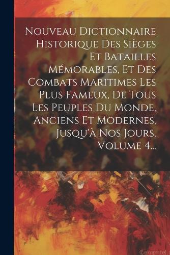 Nouveau Dictionnaire Historique Des Sièges Et Batailles Mémorables, Et Des Combats Maritimes Les Plus Fameux, De Tous Les Peuples Du Monde, Anciens Et Modernes, Jusqu'à Nos Jours, Volume 4...