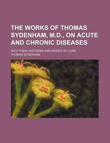The Works of Thomas Sydenham, M.D., on Acute and Chronic Diseases; With Their Histories and Modes of Cure