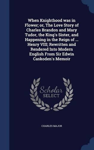 When Knighthood Was in Flower; Or, the Love Story of Charles Brandon and Mary Tudor, the King's Sister, and Happening in the Reign of ... Henry VIII; Rewritten and Rendered Into Modern English from Sir Edwin Caskoden's Memoir