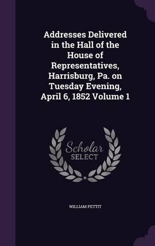 Addresses Delivered in the Hall of the House of Representatives, Harrisburg, Pa. on Tuesday Evening, April 6, 1852 Volume 1