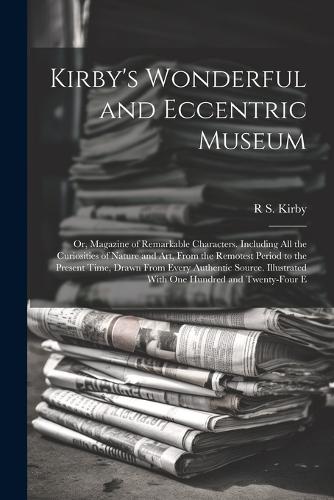 Kirby's Wonderful and Eccentric Museum; Or, Magazine of Remarkable Characters. Including All the Curiosities of Nature and Art, From the Remotest Period to the Present Time, Drawn From Every Authentic Source. Illustrated With One Hundred and Twenty
