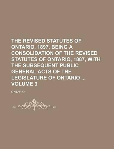 The Revised Statutes of Ontario, 1897, Being a Consolidation of the Revised Statutes of Ontario, 1887, with the Subsequent Public General Acts of the Legislature of Ontario Volume 3: (English)