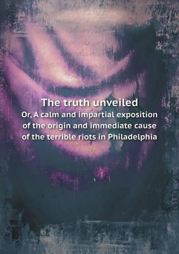 The truth unveiled Or, A calm and impartial exposition of the origin and immediate cause of the terrible riots in Philadelphia