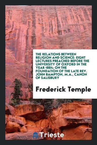 The Relations Between Religion and Science: Eight Lectures Preached Before the University of Oxford in the Year 1884; On the Foundation of the Late Rev. John Bampton, M.A., Canon of Salisbury