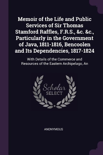 Memoir of the Life and Public Services of Sir Thomas Stamford Raffles, F.R.S., &c. &c., Particularly in the Government of Java, 1811-1816, Bencoolen and Its Dependencies, 1817-1824