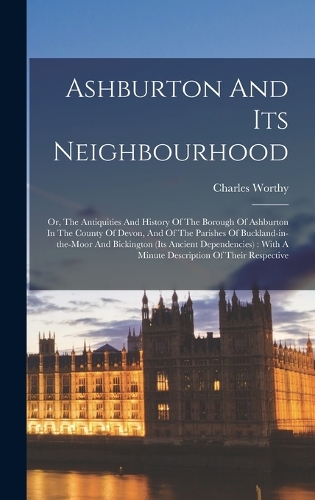 Ashburton And Its Neighbourhood: Or, The Antiquities And History Of The Borough Of Ashburton In The County Of Devon, And Of The Parishes Of Buckland-in-the-moor And Bickington (its 