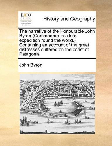 The Narrative of the Honourable John Byron (Commodore in a Late Expedition Round the World.) Containing an Account of the Great Distresses Suffered on the Coast of Patagonia: (English)