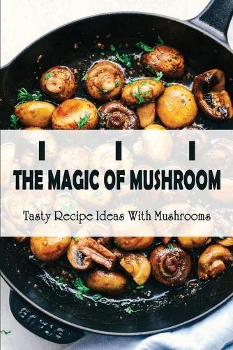 The Magic Of Mushroom: Tasty Recipe Ideas With Mushrooms: Best-Ever Mushroom Recipes