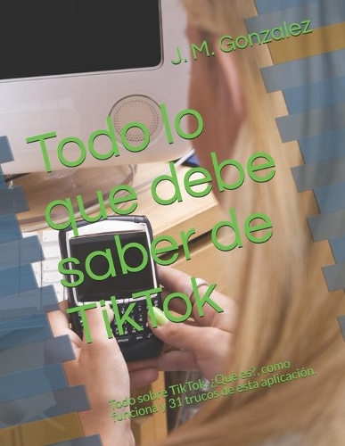Todo lo que debe saber de TikTok: Todo sobre TikTok. ¿Que es?, como funciona y 31 trucos de esta aplicación.