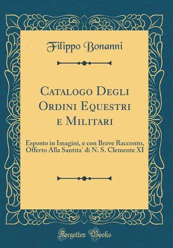 Catalogo Degli Ordini Equestri e Militari: Esposto in Imagini, e con Breve Racconto, Offerto Alla Santita' di N. S. Clemente XI (Classic Reprint)