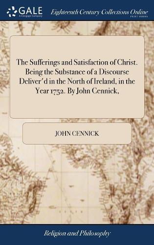 The Sufferings and Satisfaction of Christ. Being the Substance of a Discourse Deliver'd in the North of Ireland, in the Year 1752. by John Cennick,