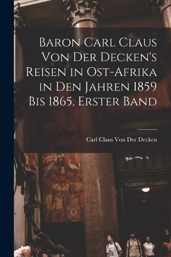Baron Carl Claus Von Der Decken's Reisen in Ost-Afrika in Den Jahren 1859 Bis 1865, Erster Band